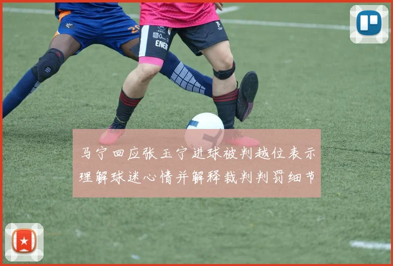 马宁回应张玉宁进球被判越位表示理解球迷心情并解释裁判判罚细节