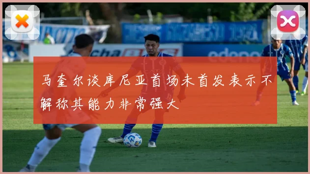 马奎尔谈库尼亚首场未首发表示不解称其能力非常强大