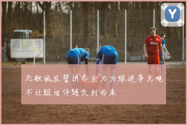 元敏诚发誓拼尽全力为球迷争光绝不让脏话伴随失利而来