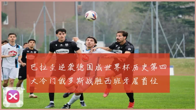 巴拉圭逆袭德国成世界杯历史第四大冷门俄罗斯战胜西班牙居首位