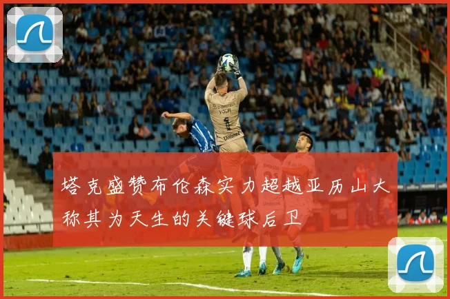 塔克盛赞布伦森实力超越亚历山大称其为天生的关键球后卫