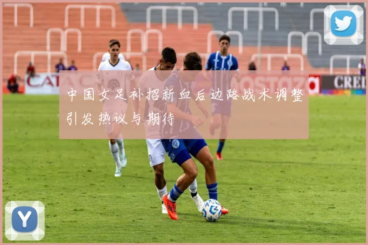 中国女足补招新血后边路战术调整引发热议与期待