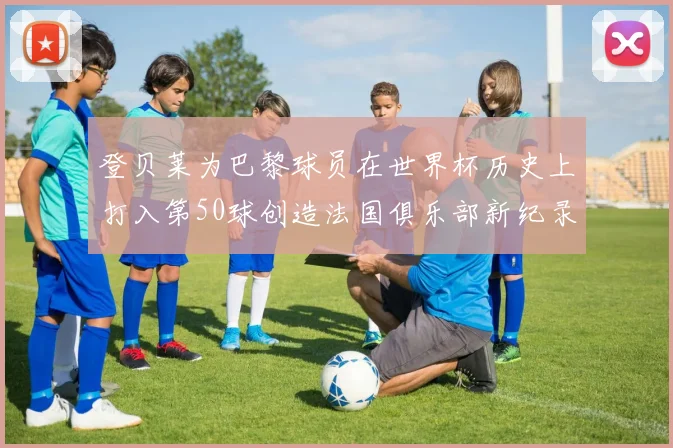登贝莱为巴黎球员在世界杯历史上打入第50球创造法国俱乐部新纪录