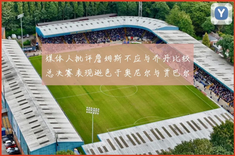 媒体人批评詹姆斯不应与乔丹比较总决赛表现逊色于奥尼尔与贾巴尔