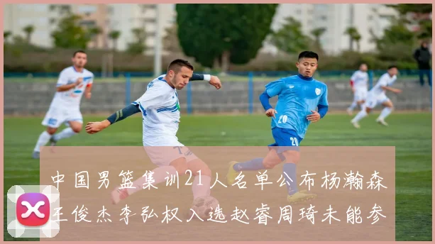 中国男篮集训21人名单公布杨瀚森王俊杰李弘权入选赵睿周琦未能参加