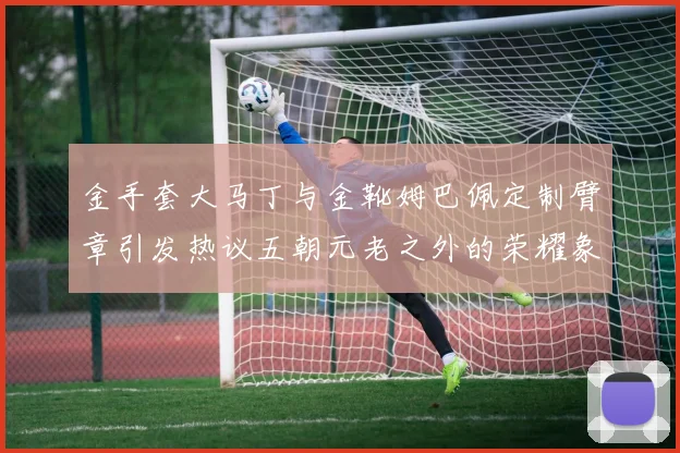 金手套大马丁与金靴姆巴佩定制臂章引发热议五朝元老之外的荣耀象征