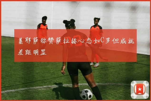 基耶萨称赞萨拉赫心态如C罗但成就差距明显