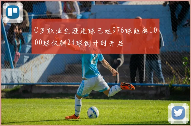 C罗职业生涯进球已达976球距离1000球仅剩24球倒计时开启