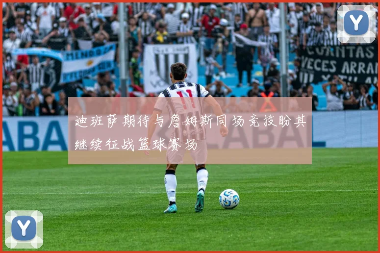 迪班萨期待与詹姆斯同场竞技盼其继续征战篮球赛场