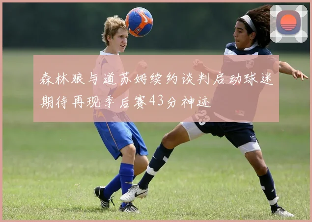 森林狼与道苏姆续约谈判启动球迷期待再现季后赛43分神迹