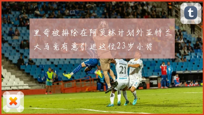 里奇被排除在阿莫林计划外亚特兰大马竞有意引进这位23岁小将
