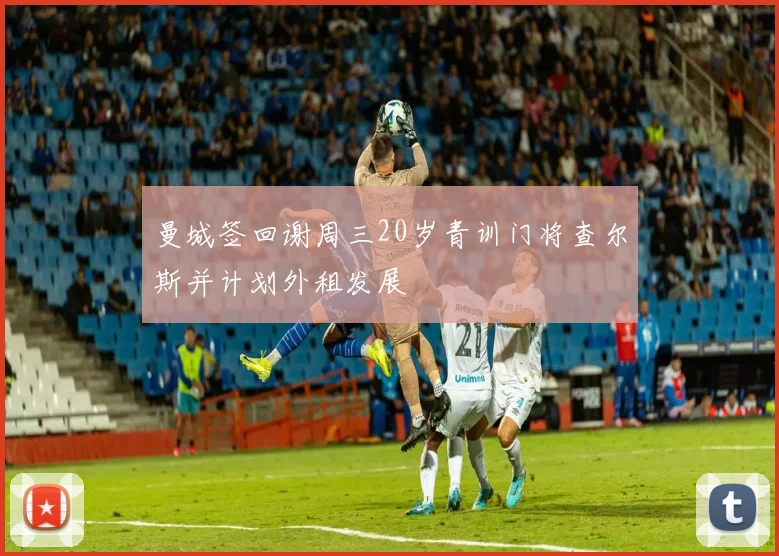 曼城签回谢周三20岁青训门将查尔斯并计划外租发展
