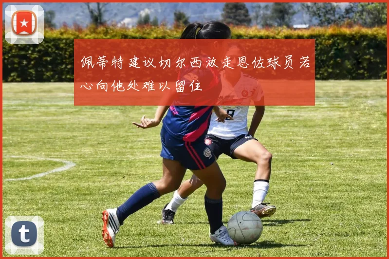 佩蒂特建议切尔西放走恩佐球员若心向他处难以留住
